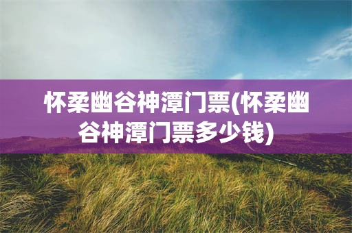 怀柔幽谷神潭门票(怀柔幽谷神潭门票多少钱)
