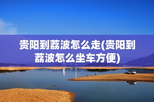 贵阳到荔波怎么走(贵阳到荔波怎么坐车方便)