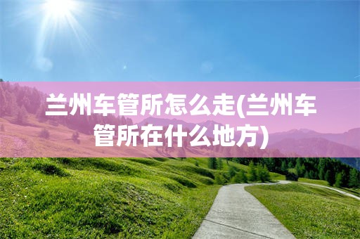 兰州车管所怎么走(兰州车管所在什么地方)