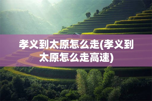 孝义到太原怎么走(孝义到太原怎么走高速)