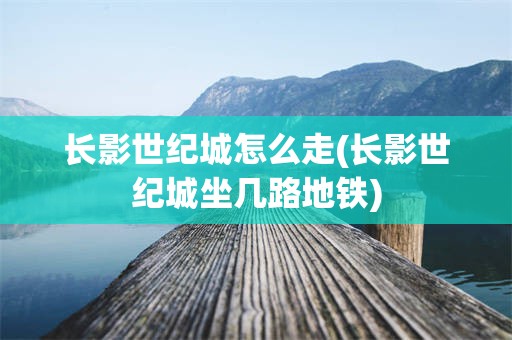 长影世纪城怎么走(长影世纪城坐几路地铁)