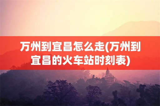 万州到宜昌怎么走(万州到宜昌的火车站时刻表)