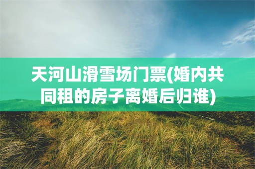 天河山滑雪场门票(婚内共同租的房子离婚后归谁)