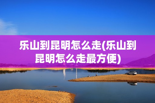 乐山到昆明怎么走(乐山到昆明怎么走最方便)