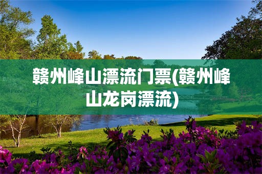 赣州峰山漂流门票(赣州峰山龙岗漂流)
