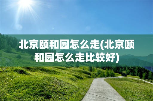 北京颐和园怎么走(北京颐和园怎么走比较好)
