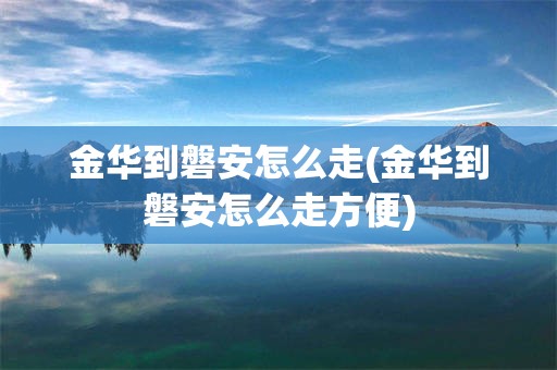 金华到磐安怎么走(金华到磐安怎么走方便)