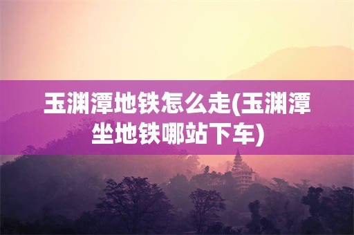 玉渊潭地铁怎么走(玉渊潭坐地铁哪站下车)