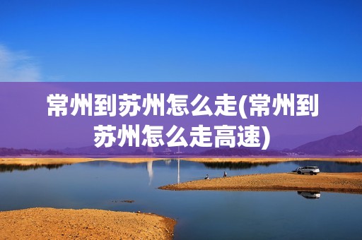 常州到苏州怎么走(常州到苏州怎么走高速)
