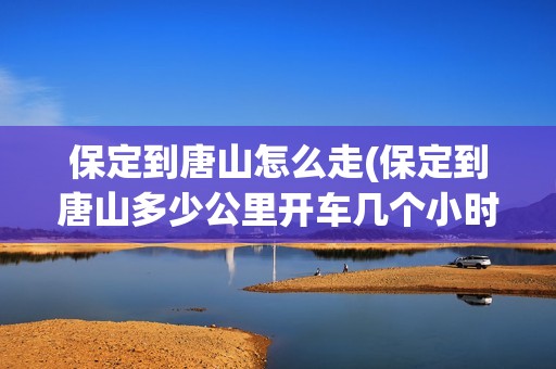 保定到唐山怎么走(保定到唐山多少公里开车几个小时)