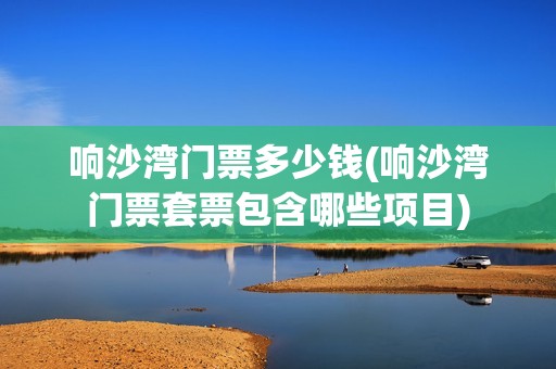响沙湾门票多少钱(响沙湾门票套票包含哪些项目)