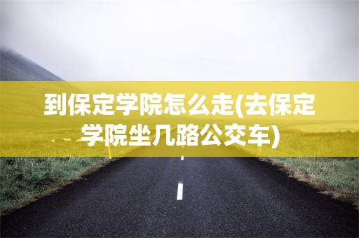 到保定学院怎么走(去保定学院坐几路公交车)