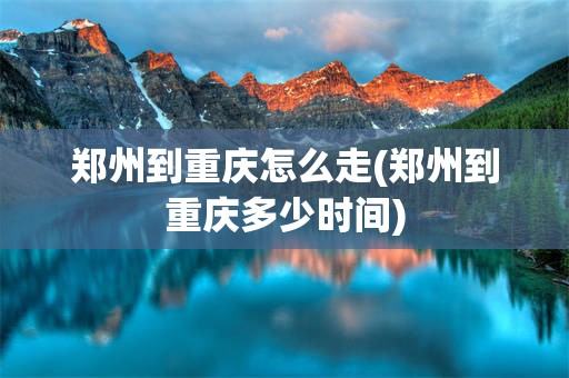 郑州到重庆怎么走(郑州到重庆多少时间)