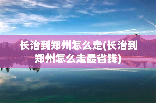 长治到郑州怎么走(长治到郑州怎么走最省钱)