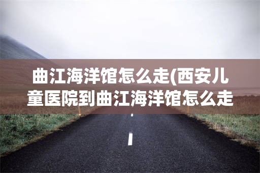 曲江海洋馆怎么走(西安儿童医院到曲江海洋馆怎么走)