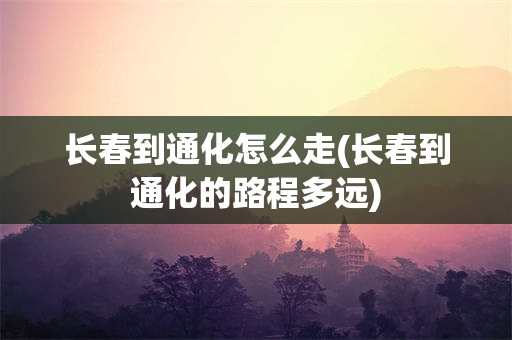 长春到通化怎么走(长春到通化的路程多远)