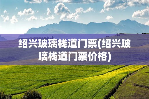 绍兴玻璃栈道门票(绍兴玻璃栈道门票价格)