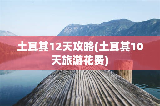 土耳其12天攻略(土耳其10天旅游花费)