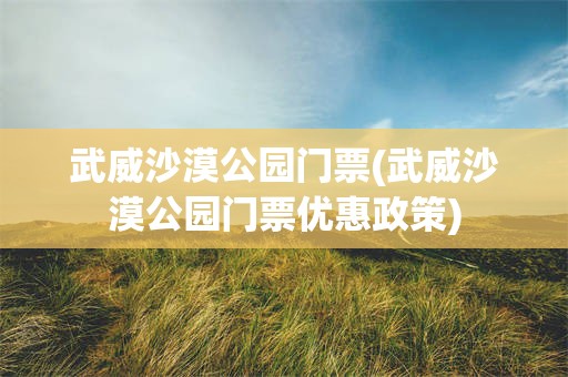 武威沙漠公园门票(武威沙漠公园门票优惠政策)