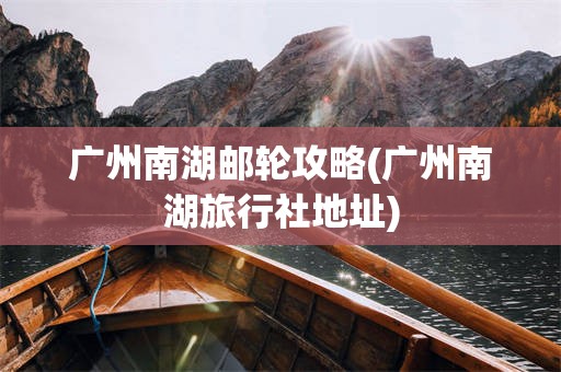 广州南湖邮轮攻略(广州南湖旅行社地址)