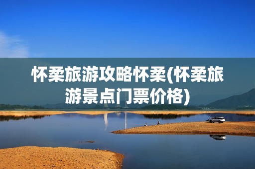 怀柔旅游攻略怀柔(怀柔旅游景点门票价格)