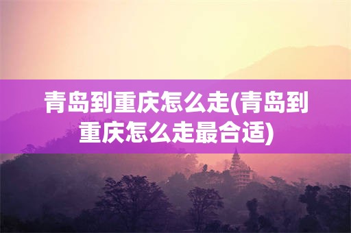 青岛到重庆怎么走(青岛到重庆怎么走最合适)