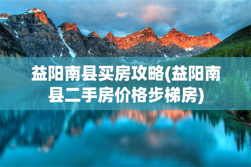 益阳南县买房攻略(益阳南县二手房价格步梯房)
