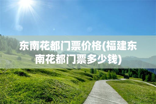 东南花都门票价格(福建东南花都门票多少钱)