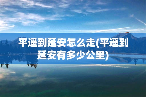 平遥到延安怎么走(平遥到延安有多少公里)