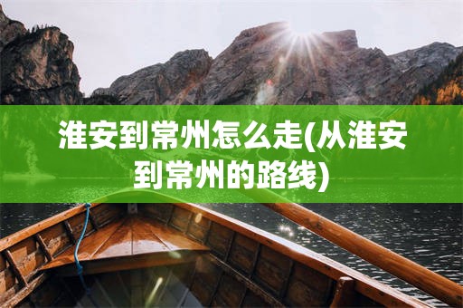 淮安到常州怎么走(从淮安到常州的路线)