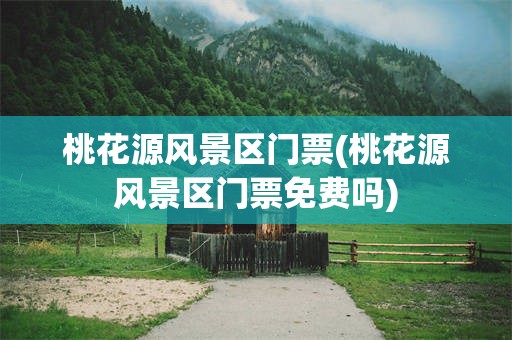 桃花源风景区门票(桃花源风景区门票免费吗)