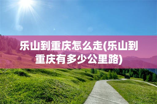 乐山到重庆怎么走(乐山到重庆有多少公里路)