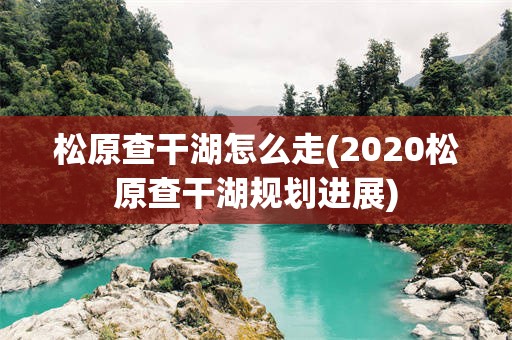 松原查干湖怎么走(2020松原查干湖规划进展)