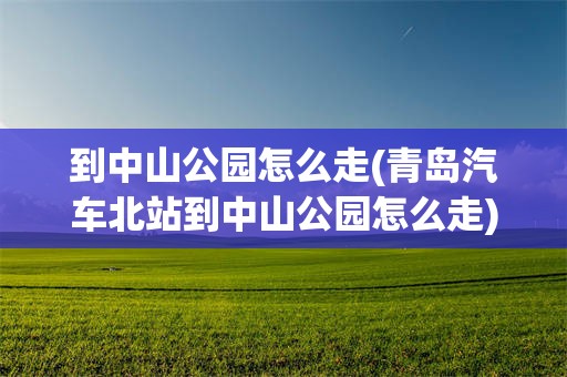 到中山公园怎么走(青岛汽车北站到中山公园怎么走)