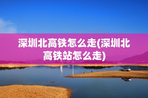 深圳北高铁怎么走(深圳北高铁站怎么走)