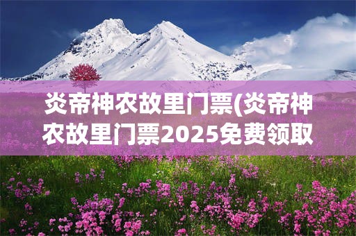 炎帝神农故里门票(炎帝神农故里门票2025免费领取)