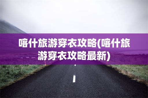 喀什旅游穿衣攻略(喀什旅游穿衣攻略最新)