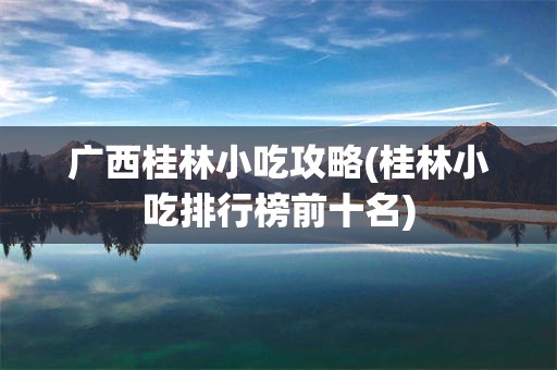 广西桂林小吃攻略(桂林小吃排行榜前十名)