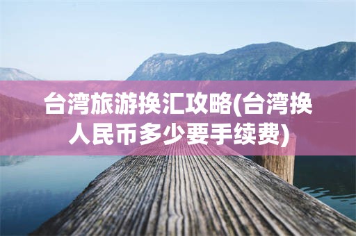 台湾旅游换汇攻略(台湾换人民币多少要手续费)
