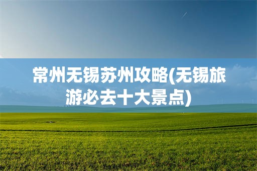 常州无锡苏州攻略(无锡旅游必去十大景点)