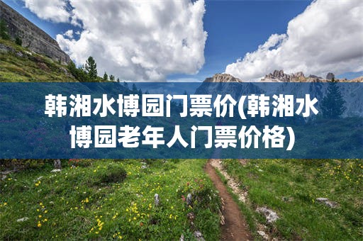 韩湘水博园门票价(韩湘水博园老年人门票价格)