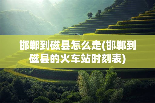 邯郸到磁县怎么走(邯郸到磁县的火车站时刻表)
