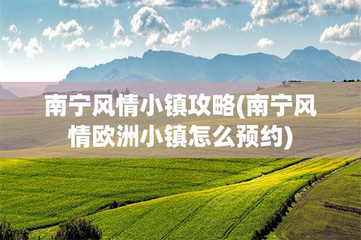 南宁风情小镇攻略(南宁风情欧洲小镇怎么预约)