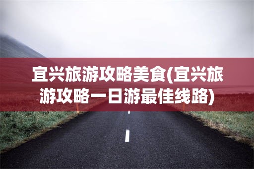 宜兴旅游攻略美食(宜兴旅游攻略一日游最佳线路)