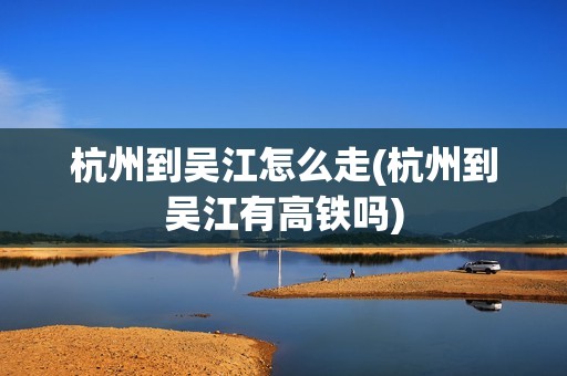 杭州到吴江怎么走(杭州到吴江有高铁吗)