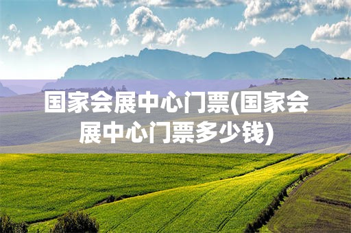 国家会展中心门票(国家会展中心门票多少钱)