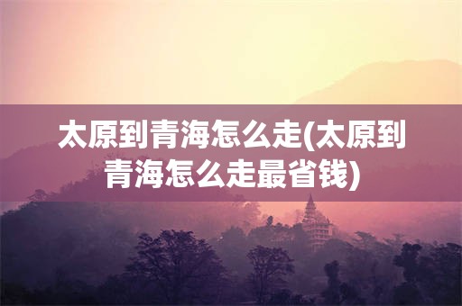 太原到青海怎么走(太原到青海怎么走最省钱)