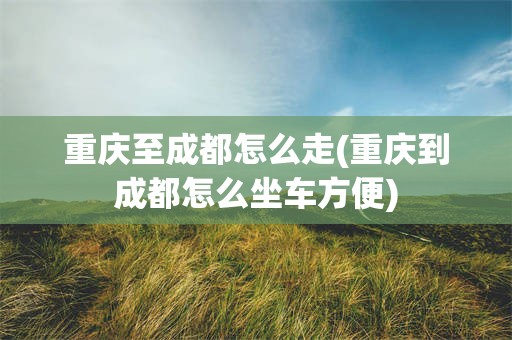 重庆至成都怎么走(重庆到成都怎么坐车方便)