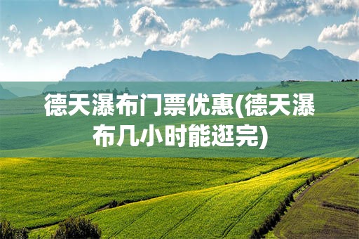 德天瀑布门票优惠(德天瀑布几小时能逛完)