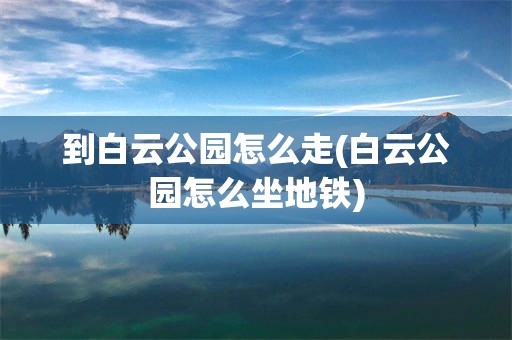 到白云公园怎么走(白云公园怎么坐地铁)